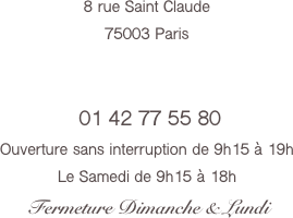 8 rue Saint Claude
75003 Paris


 01 42 77 55 80 
Ouverture sans interruption de 9h15 à 19h
Le Samedi de 9h15 à 18h
 Fermeture Dimanche & Lundi